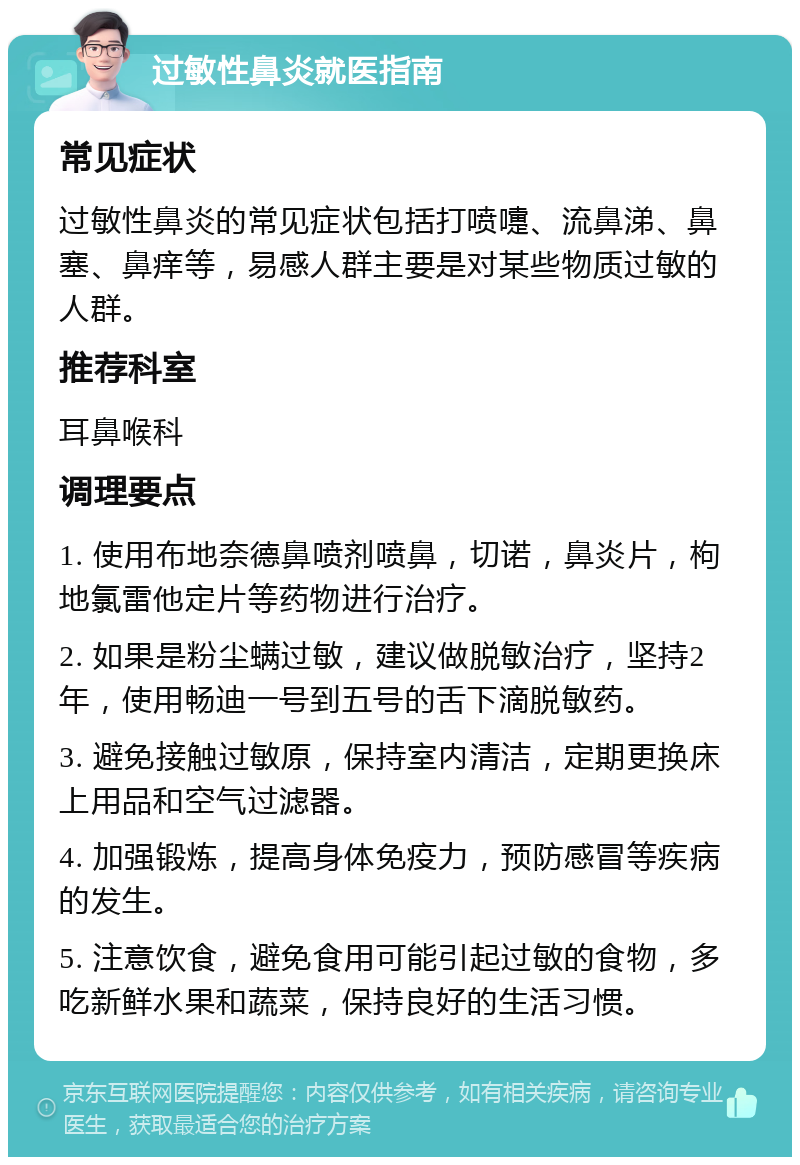 过敏性鼻炎就医指南 常见症状 过敏性鼻炎的常见症状包括打喷嚏、流鼻涕、鼻塞、鼻痒等，易感人群主要是对某些物质过敏的人群。 推荐科室 耳鼻喉科 调理要点 1. 使用布地奈德鼻喷剂喷鼻，切诺，鼻炎片，枸地氯雷他定片等药物进行治疗。 2. 如果是粉尘螨过敏，建议做脱敏治疗，坚持2年，使用畅迪一号到五号的舌下滴脱敏药。 3. 避免接触过敏原，保持室内清洁，定期更换床上用品和空气过滤器。 4. 加强锻炼，提高身体免疫力，预防感冒等疾病的发生。 5. 注意饮食，避免食用可能引起过敏的食物，多吃新鲜水果和蔬菜，保持良好的生活习惯。