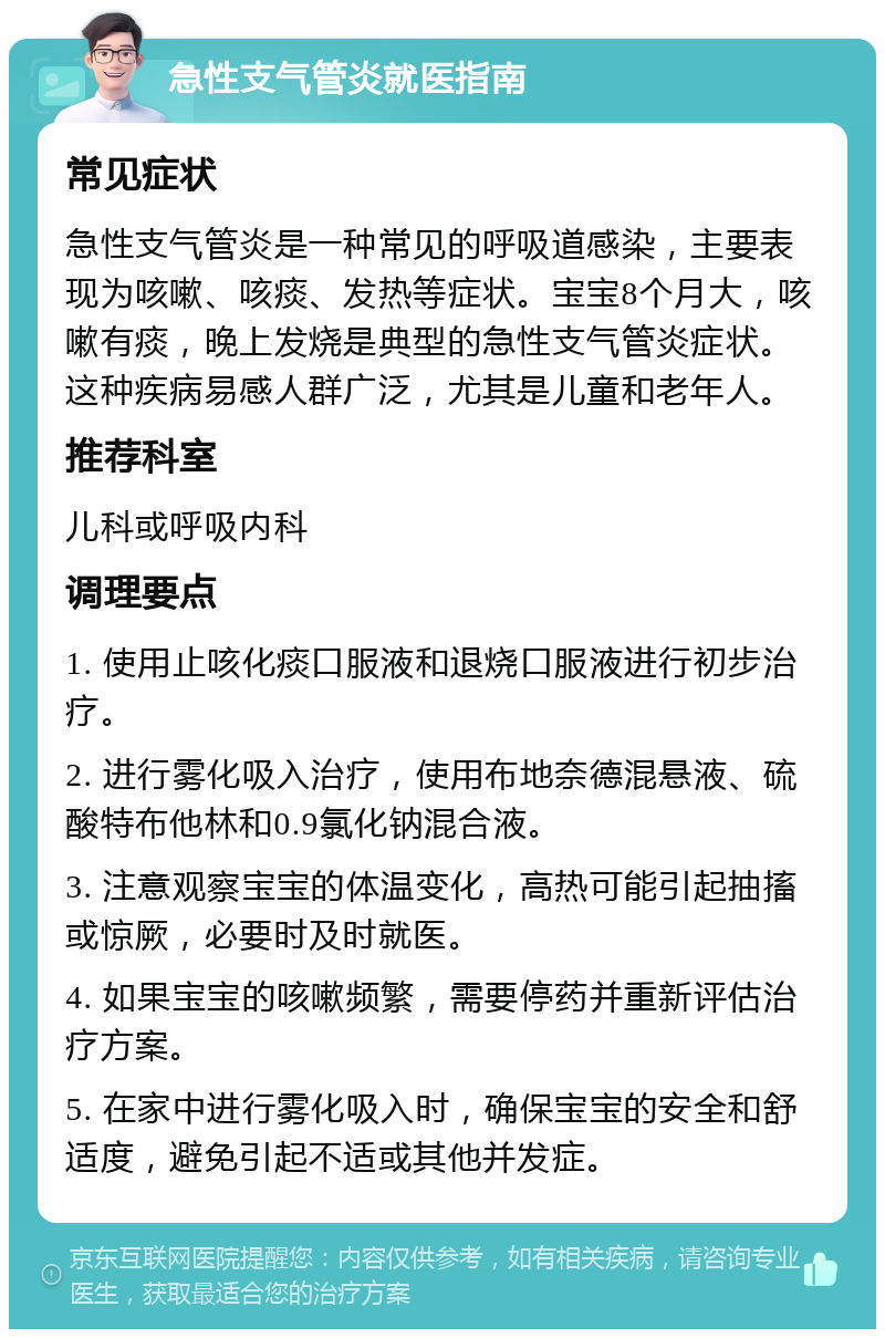 急性支气管炎就医指南 常见症状 急性支气管炎是一种常见的呼吸道感染，主要表现为咳嗽、咳痰、发热等症状。宝宝8个月大，咳嗽有痰，晚上发烧是典型的急性支气管炎症状。这种疾病易感人群广泛，尤其是儿童和老年人。 推荐科室 儿科或呼吸内科 调理要点 1. 使用止咳化痰口服液和退烧口服液进行初步治疗。 2. 进行雾化吸入治疗，使用布地奈德混悬液、硫酸特布他林和0.9氯化钠混合液。 3. 注意观察宝宝的体温变化，高热可能引起抽搐或惊厥，必要时及时就医。 4. 如果宝宝的咳嗽频繁，需要停药并重新评估治疗方案。 5. 在家中进行雾化吸入时，确保宝宝的安全和舒适度，避免引起不适或其他并发症。