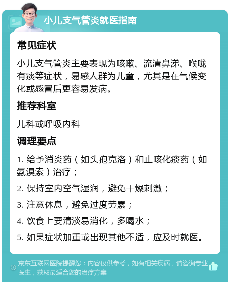 小儿支气管炎就医指南 常见症状 小儿支气管炎主要表现为咳嗽、流清鼻涕、喉咙有痰等症状，易感人群为儿童，尤其是在气候变化或感冒后更容易发病。 推荐科室 儿科或呼吸内科 调理要点 1. 给予消炎药（如头孢克洛）和止咳化痰药（如氨溴索）治疗； 2. 保持室内空气湿润，避免干燥刺激； 3. 注意休息，避免过度劳累； 4. 饮食上要清淡易消化，多喝水； 5. 如果症状加重或出现其他不适，应及时就医。