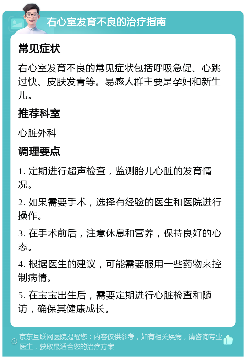 右心室发育不良的治疗指南 常见症状 右心室发育不良的常见症状包括呼吸急促、心跳过快、皮肤发青等。易感人群主要是孕妇和新生儿。 推荐科室 心脏外科 调理要点 1. 定期进行超声检查，监测胎儿心脏的发育情况。 2. 如果需要手术，选择有经验的医生和医院进行操作。 3. 在手术前后，注意休息和营养，保持良好的心态。 4. 根据医生的建议，可能需要服用一些药物来控制病情。 5. 在宝宝出生后，需要定期进行心脏检查和随访，确保其健康成长。