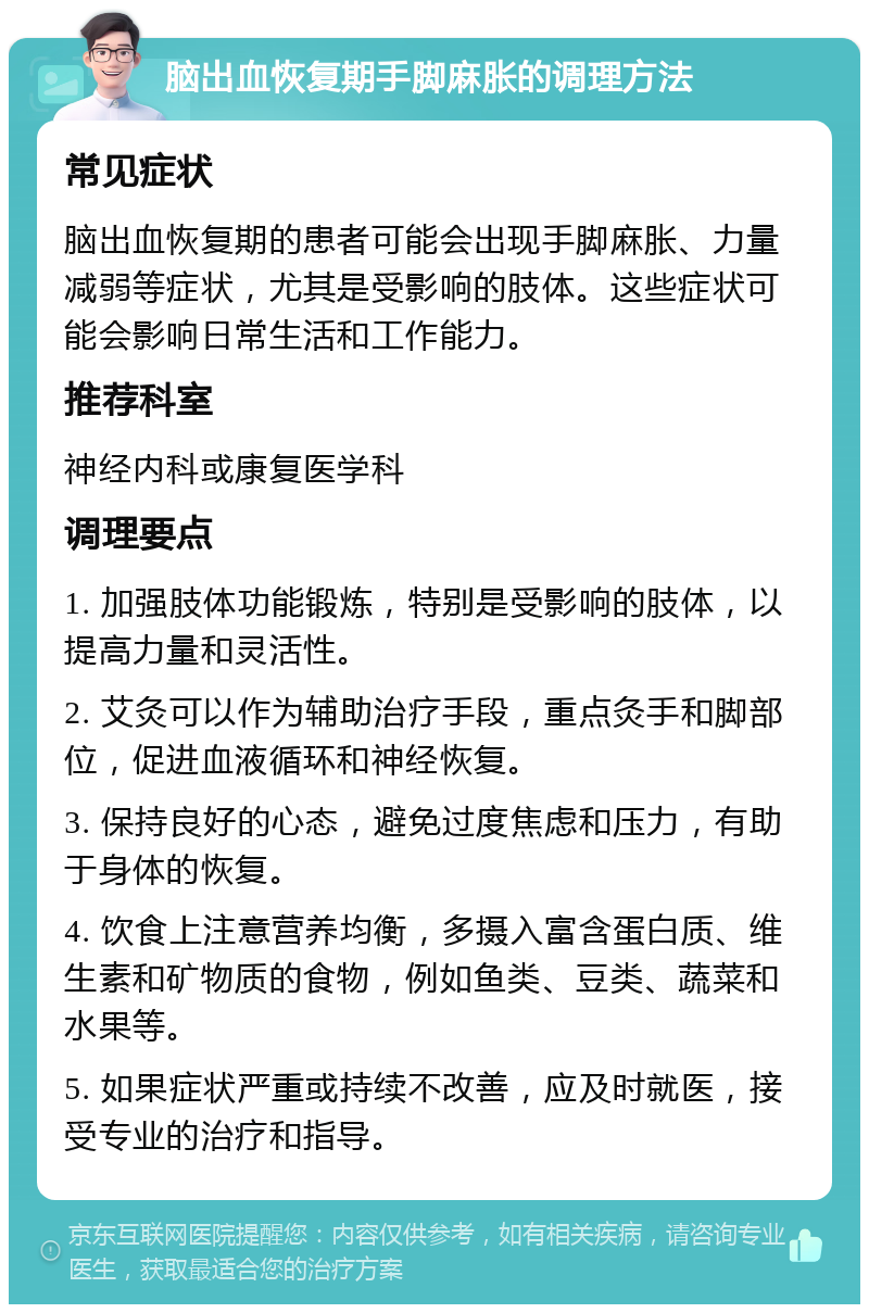 脑出血恢复期手脚麻胀的调理方法 常见症状 脑出血恢复期的患者可能会出现手脚麻胀、力量减弱等症状，尤其是受影响的肢体。这些症状可能会影响日常生活和工作能力。 推荐科室 神经内科或康复医学科 调理要点 1. 加强肢体功能锻炼，特别是受影响的肢体，以提高力量和灵活性。 2. 艾灸可以作为辅助治疗手段，重点灸手和脚部位，促进血液循环和神经恢复。 3. 保持良好的心态，避免过度焦虑和压力，有助于身体的恢复。 4. 饮食上注意营养均衡，多摄入富含蛋白质、维生素和矿物质的食物，例如鱼类、豆类、蔬菜和水果等。 5. 如果症状严重或持续不改善，应及时就医，接受专业的治疗和指导。