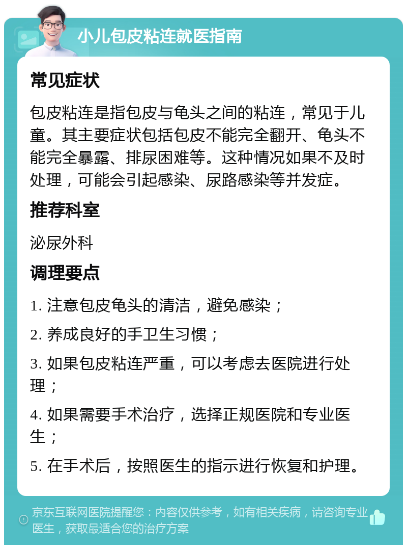 小儿包皮粘连就医指南 常见症状 包皮粘连是指包皮与龟头之间的粘连，常见于儿童。其主要症状包括包皮不能完全翻开、龟头不能完全暴露、排尿困难等。这种情况如果不及时处理，可能会引起感染、尿路感染等并发症。 推荐科室 泌尿外科 调理要点 1. 注意包皮龟头的清洁，避免感染； 2. 养成良好的手卫生习惯； 3. 如果包皮粘连严重，可以考虑去医院进行处理； 4. 如果需要手术治疗，选择正规医院和专业医生； 5. 在手术后，按照医生的指示进行恢复和护理。