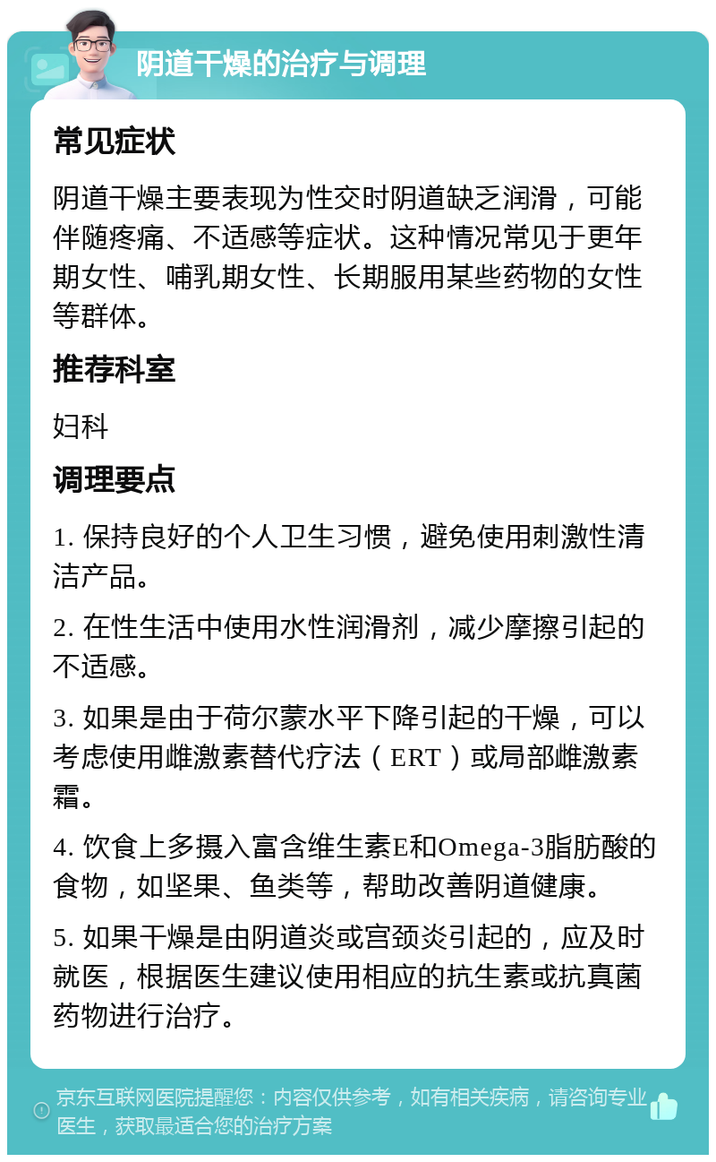 阴道干燥的治疗与调理 常见症状 阴道干燥主要表现为性交时阴道缺乏润滑，可能伴随疼痛、不适感等症状。这种情况常见于更年期女性、哺乳期女性、长期服用某些药物的女性等群体。 推荐科室 妇科 调理要点 1. 保持良好的个人卫生习惯，避免使用刺激性清洁产品。 2. 在性生活中使用水性润滑剂，减少摩擦引起的不适感。 3. 如果是由于荷尔蒙水平下降引起的干燥，可以考虑使用雌激素替代疗法（ERT）或局部雌激素霜。 4. 饮食上多摄入富含维生素E和Omega-3脂肪酸的食物，如坚果、鱼类等，帮助改善阴道健康。 5. 如果干燥是由阴道炎或宫颈炎引起的，应及时就医，根据医生建议使用相应的抗生素或抗真菌药物进行治疗。