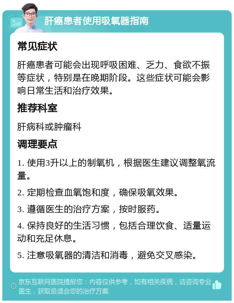 肝癌患者使用吸氧器指南 常见症状 肝癌患者可能会出现呼吸困难、乏力、食欲不振等症状，特别是在晚期阶段。这些症状可能会影响日常生活和治疗效果。 推荐科室 肝病科或肿瘤科 调理要点 1. 使用3升以上的制氧机，根据医生建议调整氧流量。 2. 定期检查血氧饱和度，确保吸氧效果。 3. 遵循医生的治疗方案，按时服药。 4. 保持良好的生活习惯，包括合理饮食、适量运动和充足休息。 5. 注意吸氧器的清洁和消毒，避免交叉感染。