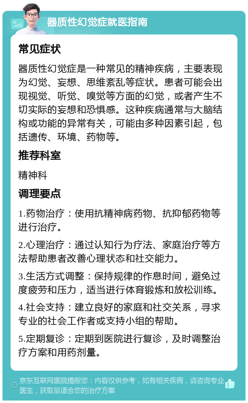 器质性幻觉症就医指南 常见症状 器质性幻觉症是一种常见的精神疾病，主要表现为幻觉、妄想、思维紊乱等症状。患者可能会出现视觉、听觉、嗅觉等方面的幻觉，或者产生不切实际的妄想和恐惧感。这种疾病通常与大脑结构或功能的异常有关，可能由多种因素引起，包括遗传、环境、药物等。 推荐科室 精神科 调理要点 1.药物治疗：使用抗精神病药物、抗抑郁药物等进行治疗。 2.心理治疗：通过认知行为疗法、家庭治疗等方法帮助患者改善心理状态和社交能力。 3.生活方式调整：保持规律的作息时间，避免过度疲劳和压力，适当进行体育锻炼和放松训练。 4.社会支持：建立良好的家庭和社交关系，寻求专业的社会工作者或支持小组的帮助。 5.定期复诊：定期到医院进行复诊，及时调整治疗方案和用药剂量。