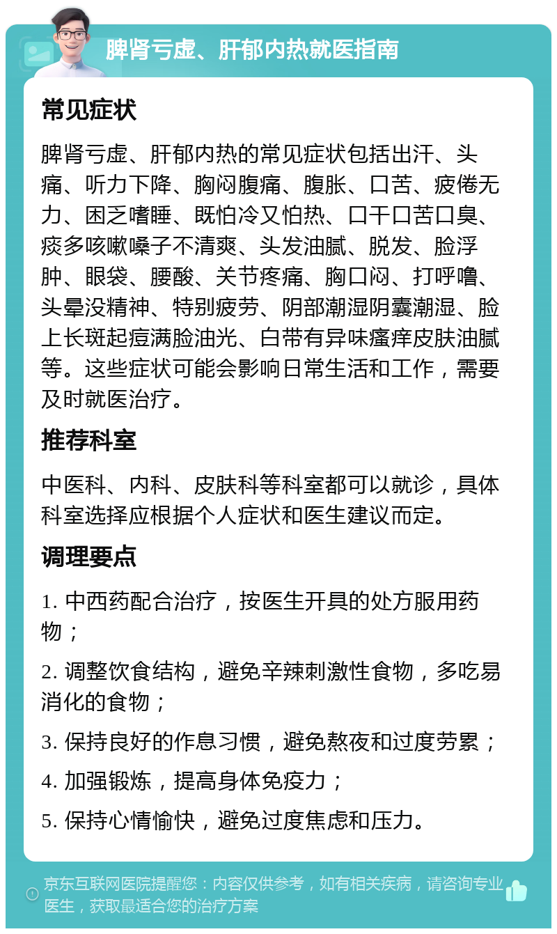 脾肾亏虚、肝郁内热就医指南 常见症状 脾肾亏虚、肝郁内热的常见症状包括出汗、头痛、听力下降、胸闷腹痛、腹胀、口苦、疲倦无力、困乏嗜睡、既怕冷又怕热、口干口苦口臭、痰多咳嗽嗓子不清爽、头发油腻、脱发、脸浮肿、眼袋、腰酸、关节疼痛、胸口闷、打呼噜、头晕没精神、特别疲劳、阴部潮湿阴囊潮湿、脸上长斑起痘满脸油光、白带有异味瘙痒皮肤油腻等。这些症状可能会影响日常生活和工作，需要及时就医治疗。 推荐科室 中医科、内科、皮肤科等科室都可以就诊，具体科室选择应根据个人症状和医生建议而定。 调理要点 1. 中西药配合治疗，按医生开具的处方服用药物； 2. 调整饮食结构，避免辛辣刺激性食物，多吃易消化的食物； 3. 保持良好的作息习惯，避免熬夜和过度劳累； 4. 加强锻炼，提高身体免疫力； 5. 保持心情愉快，避免过度焦虑和压力。