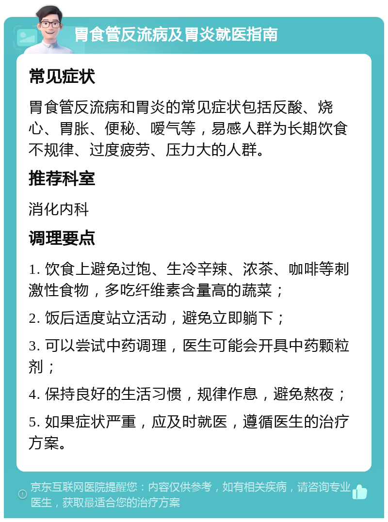 胃食管反流病及胃炎就医指南 常见症状 胃食管反流病和胃炎的常见症状包括反酸、烧心、胃胀、便秘、嗳气等，易感人群为长期饮食不规律、过度疲劳、压力大的人群。 推荐科室 消化内科 调理要点 1. 饮食上避免过饱、生冷辛辣、浓茶、咖啡等刺激性食物，多吃纤维素含量高的蔬菜； 2. 饭后适度站立活动，避免立即躺下； 3. 可以尝试中药调理，医生可能会开具中药颗粒剂； 4. 保持良好的生活习惯，规律作息，避免熬夜； 5. 如果症状严重，应及时就医，遵循医生的治疗方案。