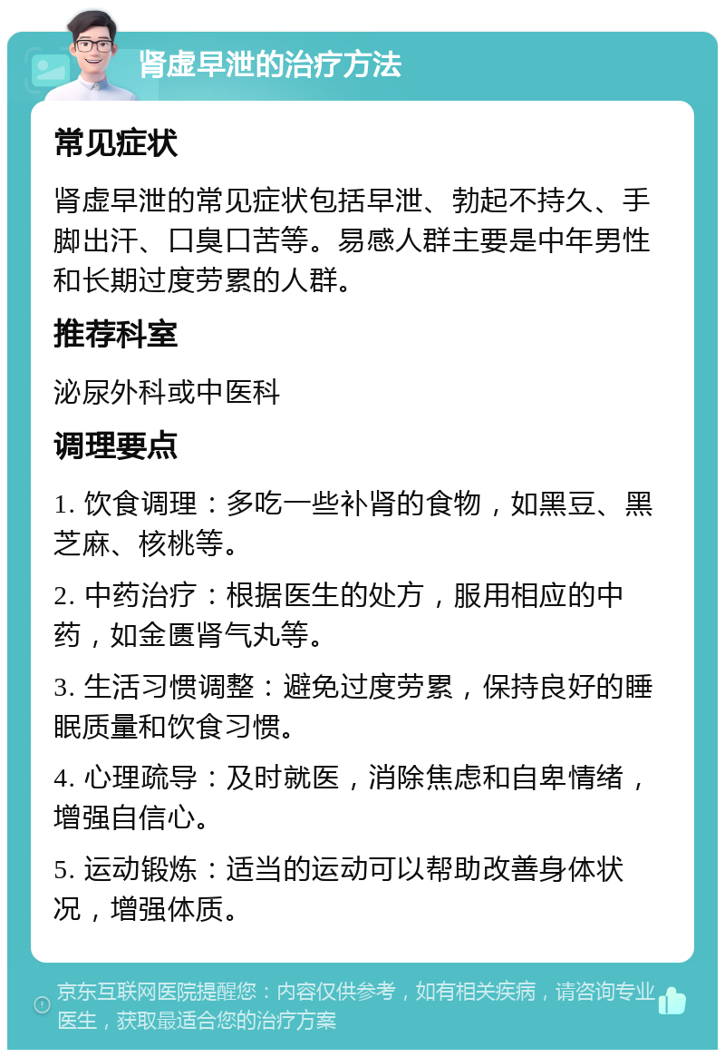 肾虚早泄的治疗方法 常见症状 肾虚早泄的常见症状包括早泄、勃起不持久、手脚出汗、口臭口苦等。易感人群主要是中年男性和长期过度劳累的人群。 推荐科室 泌尿外科或中医科 调理要点 1. 饮食调理：多吃一些补肾的食物，如黑豆、黑芝麻、核桃等。 2. 中药治疗：根据医生的处方，服用相应的中药，如金匮肾气丸等。 3. 生活习惯调整：避免过度劳累，保持良好的睡眠质量和饮食习惯。 4. 心理疏导：及时就医，消除焦虑和自卑情绪，增强自信心。 5. 运动锻炼：适当的运动可以帮助改善身体状况，增强体质。