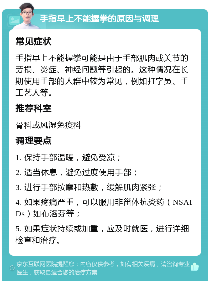 手指早上不能握拳的原因与调理 常见症状 手指早上不能握拳可能是由于手部肌肉或关节的劳损、炎症、神经问题等引起的。这种情况在长期使用手部的人群中较为常见，例如打字员、手工艺人等。 推荐科室 骨科或风湿免疫科 调理要点 1. 保持手部温暖，避免受凉； 2. 适当休息，避免过度使用手部； 3. 进行手部按摩和热敷，缓解肌肉紧张； 4. 如果疼痛严重，可以服用非甾体抗炎药（NSAIDs）如布洛芬等； 5. 如果症状持续或加重，应及时就医，进行详细检查和治疗。