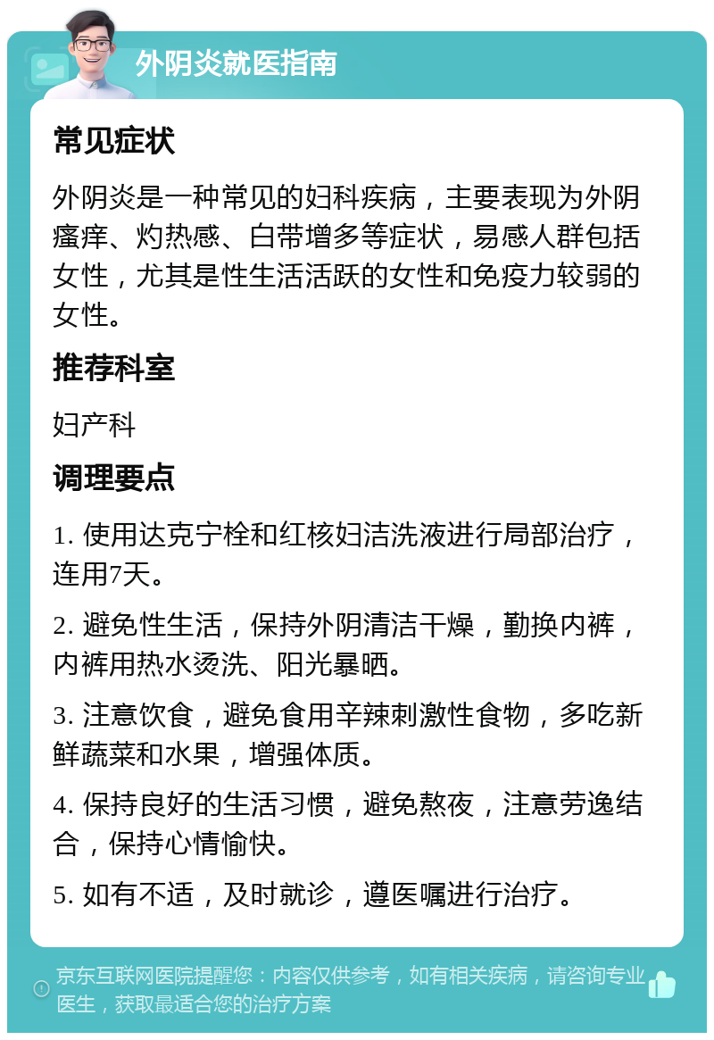 外阴炎就医指南 常见症状 外阴炎是一种常见的妇科疾病，主要表现为外阴瘙痒、灼热感、白带增多等症状，易感人群包括女性，尤其是性生活活跃的女性和免疫力较弱的女性。 推荐科室 妇产科 调理要点 1. 使用达克宁栓和红核妇洁洗液进行局部治疗，连用7天。 2. 避免性生活，保持外阴清洁干燥，勤换内裤，内裤用热水烫洗、阳光暴晒。 3. 注意饮食，避免食用辛辣刺激性食物，多吃新鲜蔬菜和水果，增强体质。 4. 保持良好的生活习惯，避免熬夜，注意劳逸结合，保持心情愉快。 5. 如有不适，及时就诊，遵医嘱进行治疗。