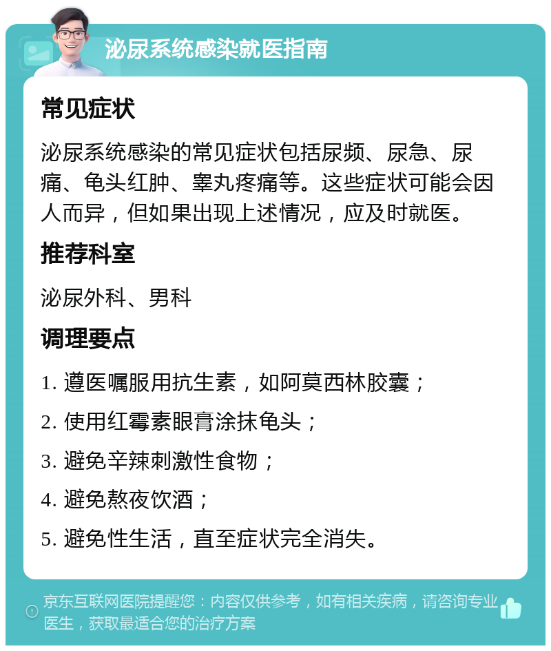 泌尿系统感染就医指南 常见症状 泌尿系统感染的常见症状包括尿频、尿急、尿痛、龟头红肿、睾丸疼痛等。这些症状可能会因人而异，但如果出现上述情况，应及时就医。 推荐科室 泌尿外科、男科 调理要点 1. 遵医嘱服用抗生素，如阿莫西林胶囊； 2. 使用红霉素眼膏涂抹龟头； 3. 避免辛辣刺激性食物； 4. 避免熬夜饮酒； 5. 避免性生活，直至症状完全消失。