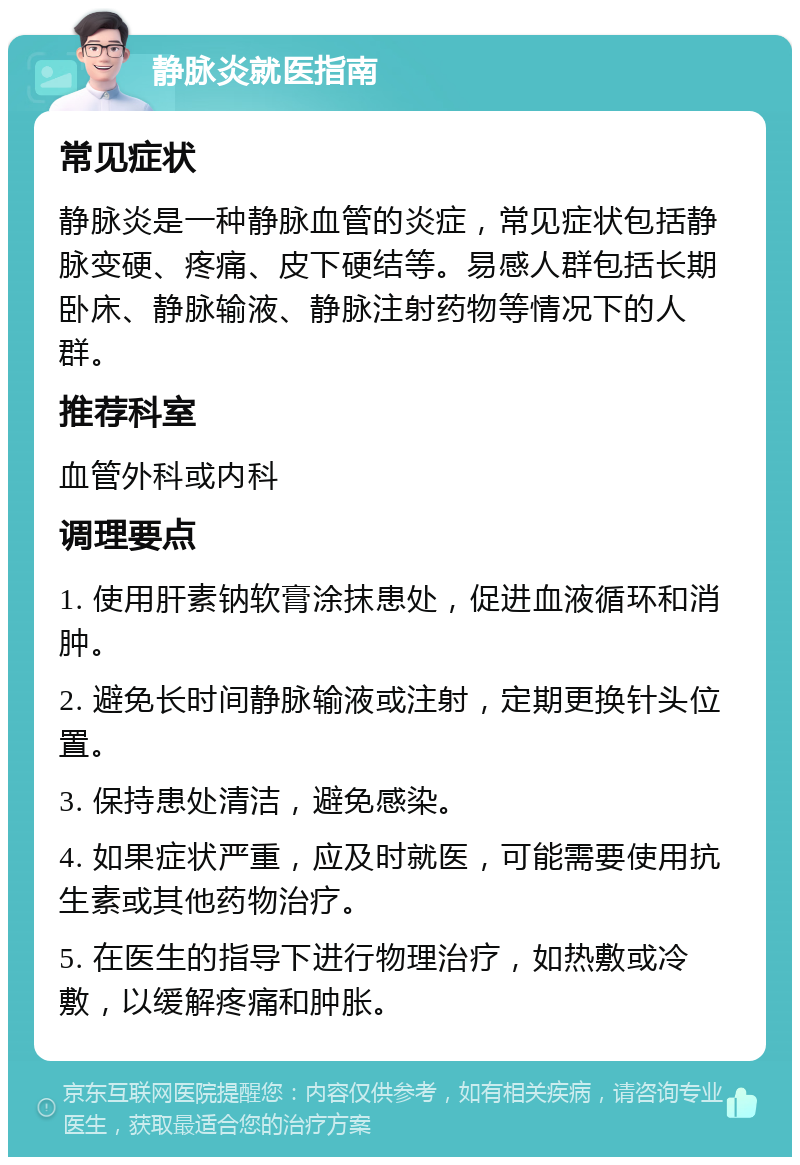 静脉炎就医指南 常见症状 静脉炎是一种静脉血管的炎症，常见症状包括静脉变硬、疼痛、皮下硬结等。易感人群包括长期卧床、静脉输液、静脉注射药物等情况下的人群。 推荐科室 血管外科或内科 调理要点 1. 使用肝素钠软膏涂抹患处，促进血液循环和消肿。 2. 避免长时间静脉输液或注射，定期更换针头位置。 3. 保持患处清洁，避免感染。 4. 如果症状严重，应及时就医，可能需要使用抗生素或其他药物治疗。 5. 在医生的指导下进行物理治疗，如热敷或冷敷，以缓解疼痛和肿胀。