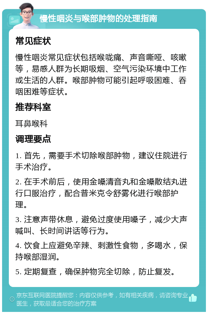 慢性咽炎与喉部肿物的处理指南 常见症状 慢性咽炎常见症状包括喉咙痛、声音嘶哑、咳嗽等，易感人群为长期吸烟、空气污染环境中工作或生活的人群。喉部肿物可能引起呼吸困难、吞咽困难等症状。 推荐科室 耳鼻喉科 调理要点 1. 首先，需要手术切除喉部肿物，建议住院进行手术治疗。 2. 在手术前后，使用金嗓清音丸和金嗓散结丸进行口服治疗，配合普米克令舒雾化进行喉部护理。 3. 注意声带休息，避免过度使用嗓子，减少大声喊叫、长时间讲话等行为。 4. 饮食上应避免辛辣、刺激性食物，多喝水，保持喉部湿润。 5. 定期复查，确保肿物完全切除，防止复发。