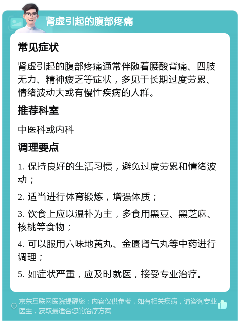 肾虚引起的腹部疼痛 常见症状 肾虚引起的腹部疼痛通常伴随着腰酸背痛、四肢无力、精神疲乏等症状，多见于长期过度劳累、情绪波动大或有慢性疾病的人群。 推荐科室 中医科或内科 调理要点 1. 保持良好的生活习惯，避免过度劳累和情绪波动； 2. 适当进行体育锻炼，增强体质； 3. 饮食上应以温补为主，多食用黑豆、黑芝麻、核桃等食物； 4. 可以服用六味地黄丸、金匮肾气丸等中药进行调理； 5. 如症状严重，应及时就医，接受专业治疗。