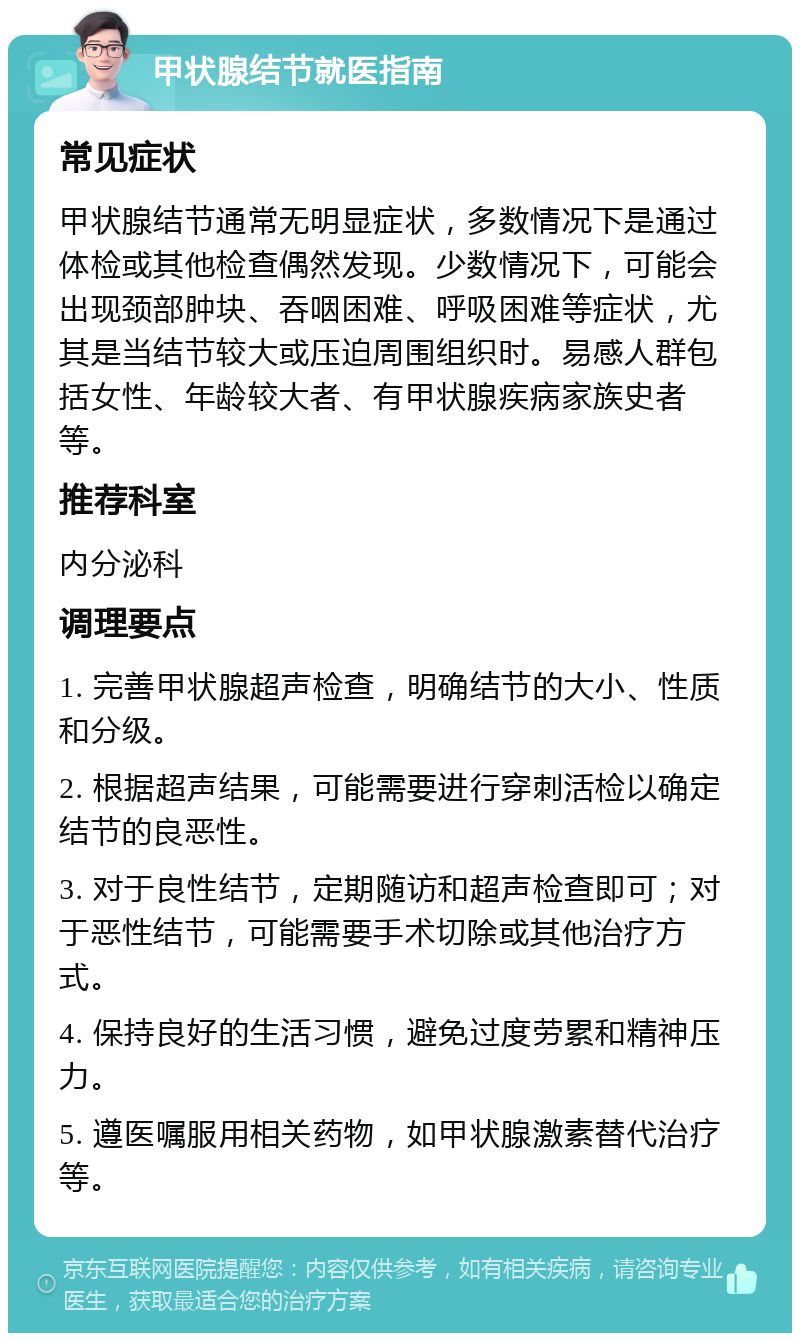 甲状腺结节就医指南 常见症状 甲状腺结节通常无明显症状，多数情况下是通过体检或其他检查偶然发现。少数情况下，可能会出现颈部肿块、吞咽困难、呼吸困难等症状，尤其是当结节较大或压迫周围组织时。易感人群包括女性、年龄较大者、有甲状腺疾病家族史者等。 推荐科室 内分泌科 调理要点 1. 完善甲状腺超声检查，明确结节的大小、性质和分级。 2. 根据超声结果，可能需要进行穿刺活检以确定结节的良恶性。 3. 对于良性结节，定期随访和超声检查即可；对于恶性结节，可能需要手术切除或其他治疗方式。 4. 保持良好的生活习惯，避免过度劳累和精神压力。 5. 遵医嘱服用相关药物，如甲状腺激素替代治疗等。