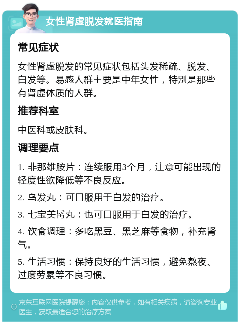 女性肾虚脱发就医指南 常见症状 女性肾虚脱发的常见症状包括头发稀疏、脱发、白发等。易感人群主要是中年女性，特别是那些有肾虚体质的人群。 推荐科室 中医科或皮肤科。 调理要点 1. 非那雄胺片：连续服用3个月，注意可能出现的轻度性欲降低等不良反应。 2. 乌发丸：可口服用于白发的治疗。 3. 七宝美髯丸：也可口服用于白发的治疗。 4. 饮食调理：多吃黑豆、黑芝麻等食物，补充肾气。 5. 生活习惯：保持良好的生活习惯，避免熬夜、过度劳累等不良习惯。