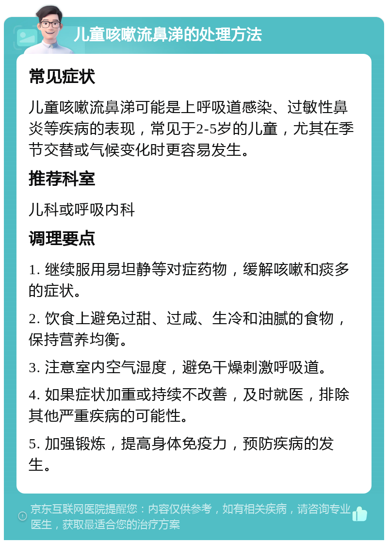 儿童咳嗽流鼻涕的处理方法 常见症状 儿童咳嗽流鼻涕可能是上呼吸道感染、过敏性鼻炎等疾病的表现，常见于2-5岁的儿童，尤其在季节交替或气候变化时更容易发生。 推荐科室 儿科或呼吸内科 调理要点 1. 继续服用易坦静等对症药物，缓解咳嗽和痰多的症状。 2. 饮食上避免过甜、过咸、生冷和油腻的食物，保持营养均衡。 3. 注意室内空气湿度，避免干燥刺激呼吸道。 4. 如果症状加重或持续不改善，及时就医，排除其他严重疾病的可能性。 5. 加强锻炼，提高身体免疫力，预防疾病的发生。