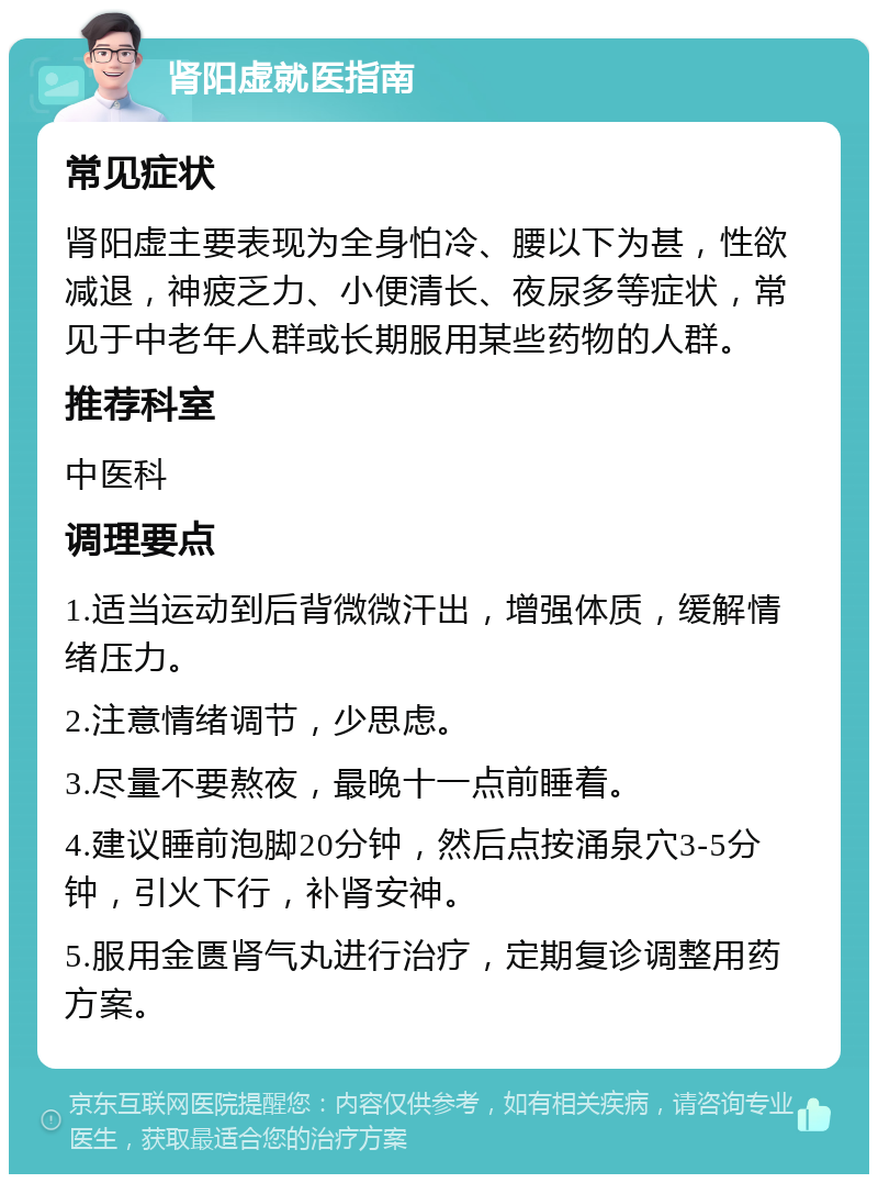 肾阳虚就医指南 常见症状 肾阳虚主要表现为全身怕冷、腰以下为甚，性欲减退，神疲乏力、小便清长、夜尿多等症状，常见于中老年人群或长期服用某些药物的人群。 推荐科室 中医科 调理要点 1.适当运动到后背微微汗出，增强体质，缓解情绪压力。 2.注意情绪调节，少思虑。 3.尽量不要熬夜，最晚十一点前睡着。 4.建议睡前泡脚20分钟，然后点按涌泉穴3-5分钟，引火下行，补肾安神。 5.服用金匮肾气丸进行治疗，定期复诊调整用药方案。