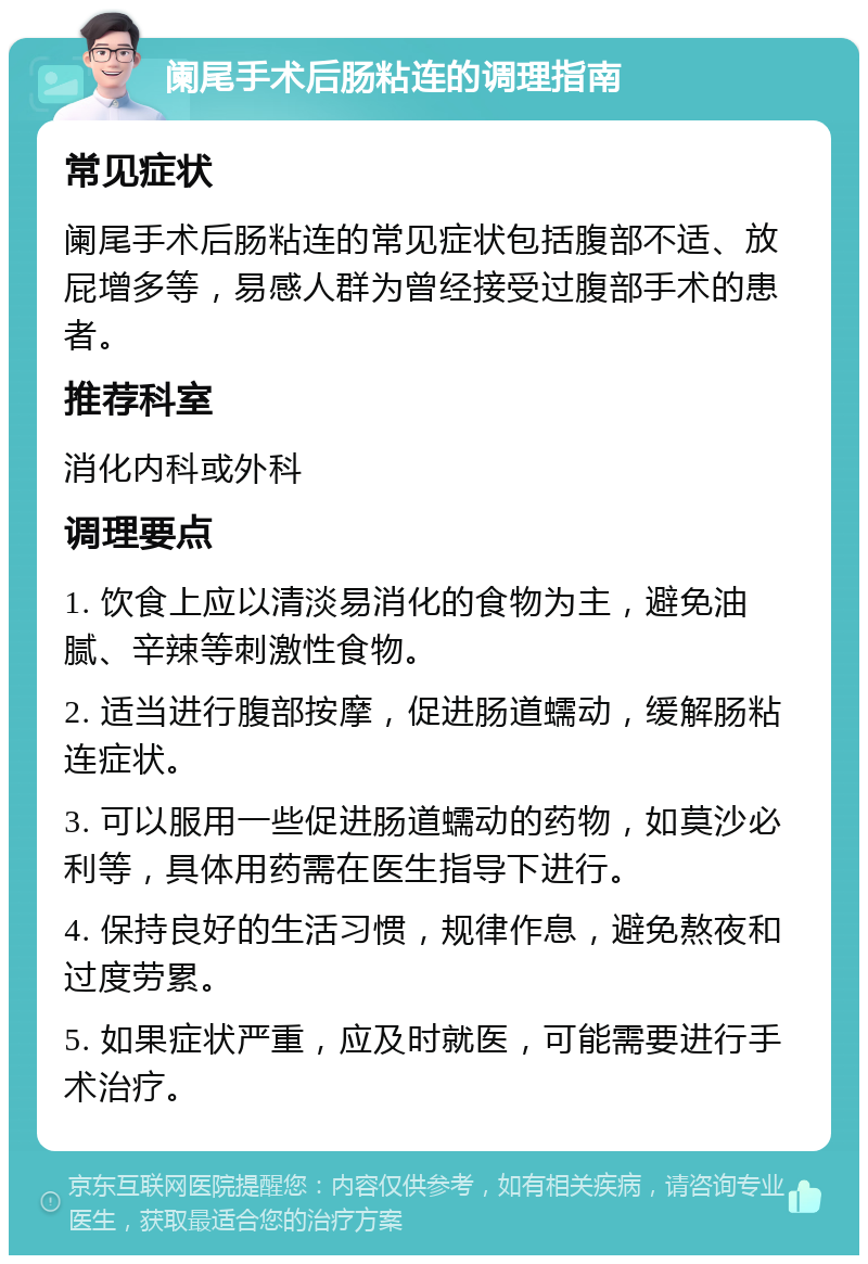 阑尾手术后肠粘连的调理指南 常见症状 阑尾手术后肠粘连的常见症状包括腹部不适、放屁增多等，易感人群为曾经接受过腹部手术的患者。 推荐科室 消化内科或外科 调理要点 1. 饮食上应以清淡易消化的食物为主，避免油腻、辛辣等刺激性食物。 2. 适当进行腹部按摩，促进肠道蠕动，缓解肠粘连症状。 3. 可以服用一些促进肠道蠕动的药物，如莫沙必利等，具体用药需在医生指导下进行。 4. 保持良好的生活习惯，规律作息，避免熬夜和过度劳累。 5. 如果症状严重，应及时就医，可能需要进行手术治疗。