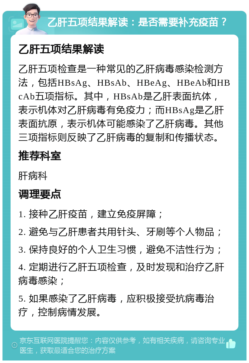 乙肝五项结果解读：是否需要补充疫苗？ 乙肝五项结果解读 乙肝五项检查是一种常见的乙肝病毒感染检测方法，包括HBsAg、HBsAb、HBeAg、HBeAb和HBcAb五项指标。其中，HBsAb是乙肝表面抗体，表示机体对乙肝病毒有免疫力；而HBsAg是乙肝表面抗原，表示机体可能感染了乙肝病毒。其他三项指标则反映了乙肝病毒的复制和传播状态。 推荐科室 肝病科 调理要点 1. 接种乙肝疫苗，建立免疫屏障； 2. 避免与乙肝患者共用针头、牙刷等个人物品； 3. 保持良好的个人卫生习惯，避免不洁性行为； 4. 定期进行乙肝五项检查，及时发现和治疗乙肝病毒感染； 5. 如果感染了乙肝病毒，应积极接受抗病毒治疗，控制病情发展。