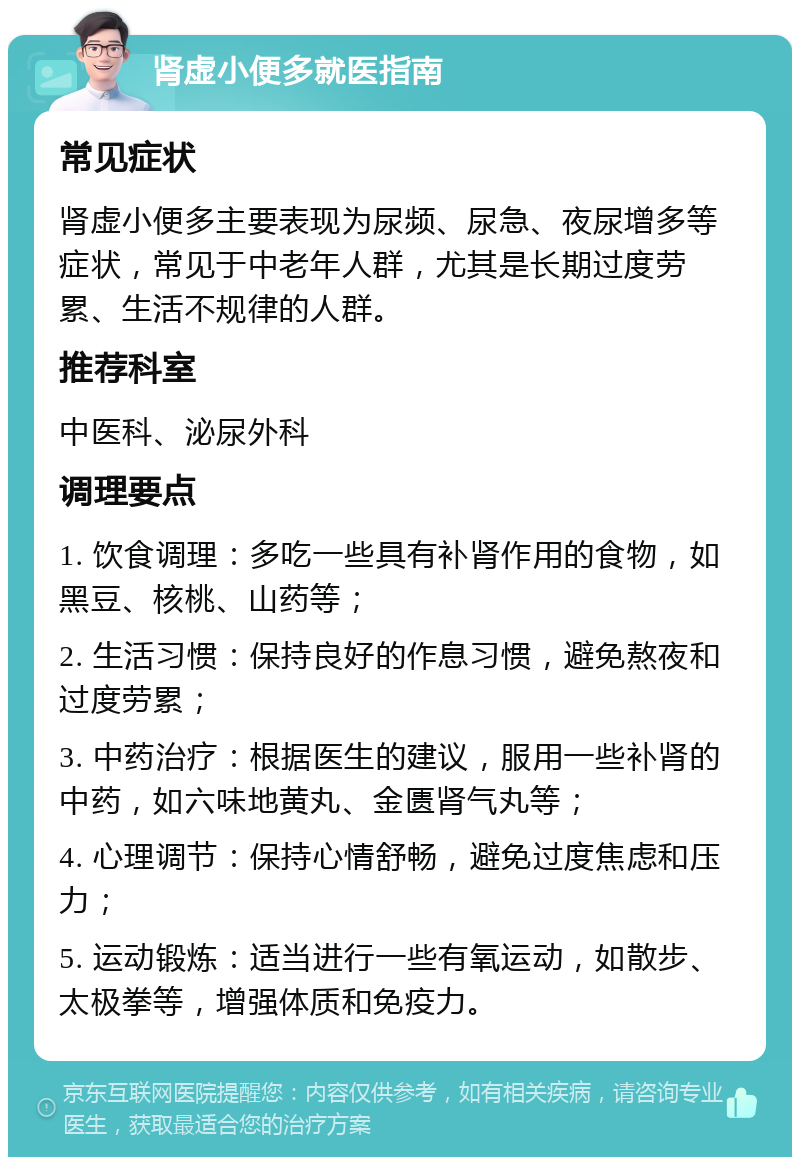 肾虚小便多就医指南 常见症状 肾虚小便多主要表现为尿频、尿急、夜尿增多等症状，常见于中老年人群，尤其是长期过度劳累、生活不规律的人群。 推荐科室 中医科、泌尿外科 调理要点 1. 饮食调理：多吃一些具有补肾作用的食物，如黑豆、核桃、山药等； 2. 生活习惯：保持良好的作息习惯，避免熬夜和过度劳累； 3. 中药治疗：根据医生的建议，服用一些补肾的中药，如六味地黄丸、金匮肾气丸等； 4. 心理调节：保持心情舒畅，避免过度焦虑和压力； 5. 运动锻炼：适当进行一些有氧运动，如散步、太极拳等，增强体质和免疫力。