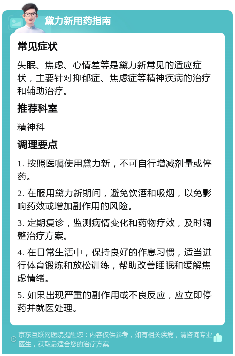 黛力新用药指南 常见症状 失眠、焦虑、心情差等是黛力新常见的适应症状，主要针对抑郁症、焦虑症等精神疾病的治疗和辅助治疗。 推荐科室 精神科 调理要点 1. 按照医嘱使用黛力新，不可自行增减剂量或停药。 2. 在服用黛力新期间，避免饮酒和吸烟，以免影响药效或增加副作用的风险。 3. 定期复诊，监测病情变化和药物疗效，及时调整治疗方案。 4. 在日常生活中，保持良好的作息习惯，适当进行体育锻炼和放松训练，帮助改善睡眠和缓解焦虑情绪。 5. 如果出现严重的副作用或不良反应，应立即停药并就医处理。