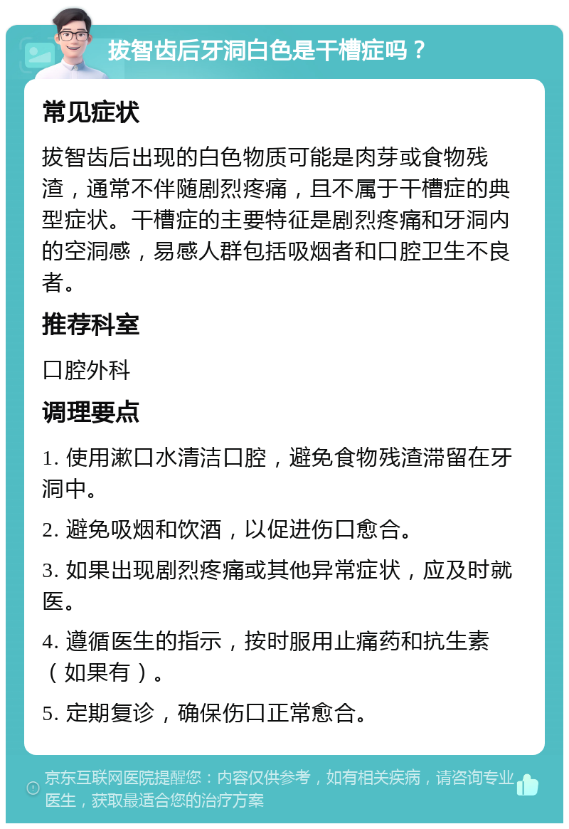 拔智齿后牙洞白色是干槽症吗？ 常见症状 拔智齿后出现的白色物质可能是肉芽或食物残渣，通常不伴随剧烈疼痛，且不属于干槽症的典型症状。干槽症的主要特征是剧烈疼痛和牙洞内的空洞感，易感人群包括吸烟者和口腔卫生不良者。 推荐科室 口腔外科 调理要点 1. 使用漱口水清洁口腔，避免食物残渣滞留在牙洞中。 2. 避免吸烟和饮酒，以促进伤口愈合。 3. 如果出现剧烈疼痛或其他异常症状，应及时就医。 4. 遵循医生的指示，按时服用止痛药和抗生素（如果有）。 5. 定期复诊，确保伤口正常愈合。