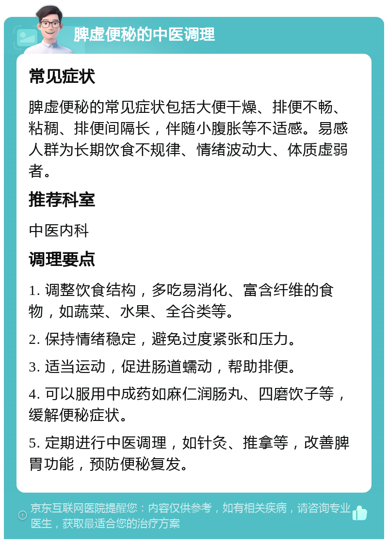 脾虚便秘的中医调理 常见症状 脾虚便秘的常见症状包括大便干燥、排便不畅、粘稠、排便间隔长，伴随小腹胀等不适感。易感人群为长期饮食不规律、情绪波动大、体质虚弱者。 推荐科室 中医内科 调理要点 1. 调整饮食结构，多吃易消化、富含纤维的食物，如蔬菜、水果、全谷类等。 2. 保持情绪稳定，避免过度紧张和压力。 3. 适当运动，促进肠道蠕动，帮助排便。 4. 可以服用中成药如麻仁润肠丸、四磨饮子等，缓解便秘症状。 5. 定期进行中医调理，如针灸、推拿等，改善脾胃功能，预防便秘复发。