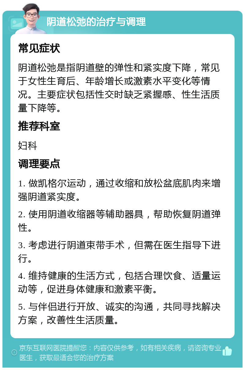 阴道松弛的治疗与调理 常见症状 阴道松弛是指阴道壁的弹性和紧实度下降，常见于女性生育后、年龄增长或激素水平变化等情况。主要症状包括性交时缺乏紧握感、性生活质量下降等。 推荐科室 妇科 调理要点 1. 做凯格尔运动，通过收缩和放松盆底肌肉来增强阴道紧实度。 2. 使用阴道收缩器等辅助器具，帮助恢复阴道弹性。 3. 考虑进行阴道束带手术，但需在医生指导下进行。 4. 维持健康的生活方式，包括合理饮食、适量运动等，促进身体健康和激素平衡。 5. 与伴侣进行开放、诚实的沟通，共同寻找解决方案，改善性生活质量。