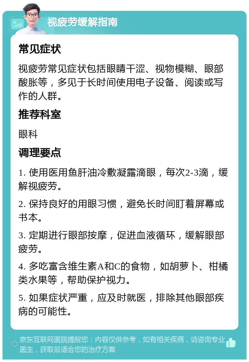 视疲劳缓解指南 常见症状 视疲劳常见症状包括眼睛干涩、视物模糊、眼部酸胀等，多见于长时间使用电子设备、阅读或写作的人群。 推荐科室 眼科 调理要点 1. 使用医用鱼肝油冷敷凝露滴眼，每次2-3滴，缓解视疲劳。 2. 保持良好的用眼习惯，避免长时间盯着屏幕或书本。 3. 定期进行眼部按摩，促进血液循环，缓解眼部疲劳。 4. 多吃富含维生素A和C的食物，如胡萝卜、柑橘类水果等，帮助保护视力。 5. 如果症状严重，应及时就医，排除其他眼部疾病的可能性。