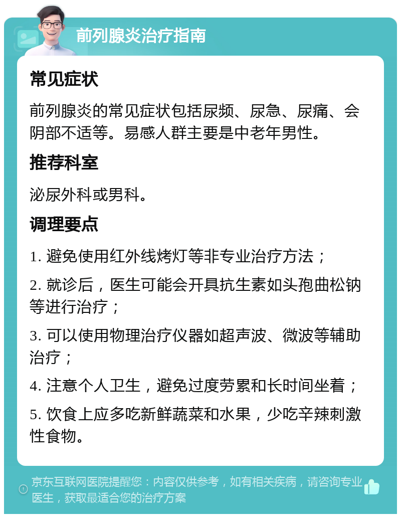 前列腺炎治疗指南 常见症状 前列腺炎的常见症状包括尿频、尿急、尿痛、会阴部不适等。易感人群主要是中老年男性。 推荐科室 泌尿外科或男科。 调理要点 1. 避免使用红外线烤灯等非专业治疗方法； 2. 就诊后，医生可能会开具抗生素如头孢曲松钠等进行治疗； 3. 可以使用物理治疗仪器如超声波、微波等辅助治疗； 4. 注意个人卫生，避免过度劳累和长时间坐着； 5. 饮食上应多吃新鲜蔬菜和水果，少吃辛辣刺激性食物。