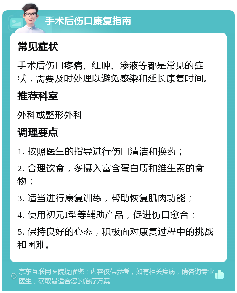 手术后伤口康复指南 常见症状 手术后伤口疼痛、红肿、渗液等都是常见的症状，需要及时处理以避免感染和延长康复时间。 推荐科室 外科或整形外科 调理要点 1. 按照医生的指导进行伤口清洁和换药； 2. 合理饮食，多摄入富含蛋白质和维生素的食物； 3. 适当进行康复训练，帮助恢复肌肉功能； 4. 使用初元I型等辅助产品，促进伤口愈合； 5. 保持良好的心态，积极面对康复过程中的挑战和困难。