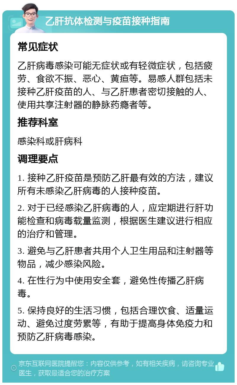 乙肝抗体检测与疫苗接种指南 常见症状 乙肝病毒感染可能无症状或有轻微症状，包括疲劳、食欲不振、恶心、黄疸等。易感人群包括未接种乙肝疫苗的人、与乙肝患者密切接触的人、使用共享注射器的静脉药瘾者等。 推荐科室 感染科或肝病科 调理要点 1. 接种乙肝疫苗是预防乙肝最有效的方法，建议所有未感染乙肝病毒的人接种疫苗。 2. 对于已经感染乙肝病毒的人，应定期进行肝功能检查和病毒载量监测，根据医生建议进行相应的治疗和管理。 3. 避免与乙肝患者共用个人卫生用品和注射器等物品，减少感染风险。 4. 在性行为中使用安全套，避免性传播乙肝病毒。 5. 保持良好的生活习惯，包括合理饮食、适量运动、避免过度劳累等，有助于提高身体免疫力和预防乙肝病毒感染。