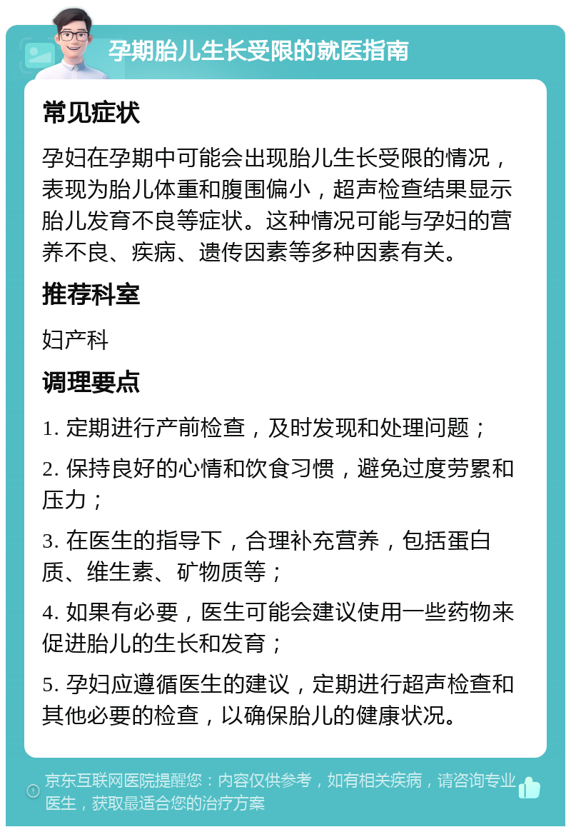 孕期胎儿生长受限的就医指南 常见症状 孕妇在孕期中可能会出现胎儿生长受限的情况，表现为胎儿体重和腹围偏小，超声检查结果显示胎儿发育不良等症状。这种情况可能与孕妇的营养不良、疾病、遗传因素等多种因素有关。 推荐科室 妇产科 调理要点 1. 定期进行产前检查，及时发现和处理问题； 2. 保持良好的心情和饮食习惯，避免过度劳累和压力； 3. 在医生的指导下，合理补充营养，包括蛋白质、维生素、矿物质等； 4. 如果有必要，医生可能会建议使用一些药物来促进胎儿的生长和发育； 5. 孕妇应遵循医生的建议，定期进行超声检查和其他必要的检查，以确保胎儿的健康状况。