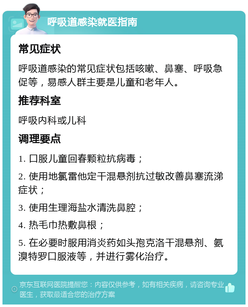 呼吸道感染就医指南 常见症状 呼吸道感染的常见症状包括咳嗽、鼻塞、呼吸急促等，易感人群主要是儿童和老年人。 推荐科室 呼吸内科或儿科 调理要点 1. 口服儿童回春颗粒抗病毒； 2. 使用地氯雷他定干混悬剂抗过敏改善鼻塞流涕症状； 3. 使用生理海盐水清洗鼻腔； 4. 热毛巾热敷鼻根； 5. 在必要时服用消炎药如头孢克洛干混悬剂、氨溴特罗口服液等，并进行雾化治疗。