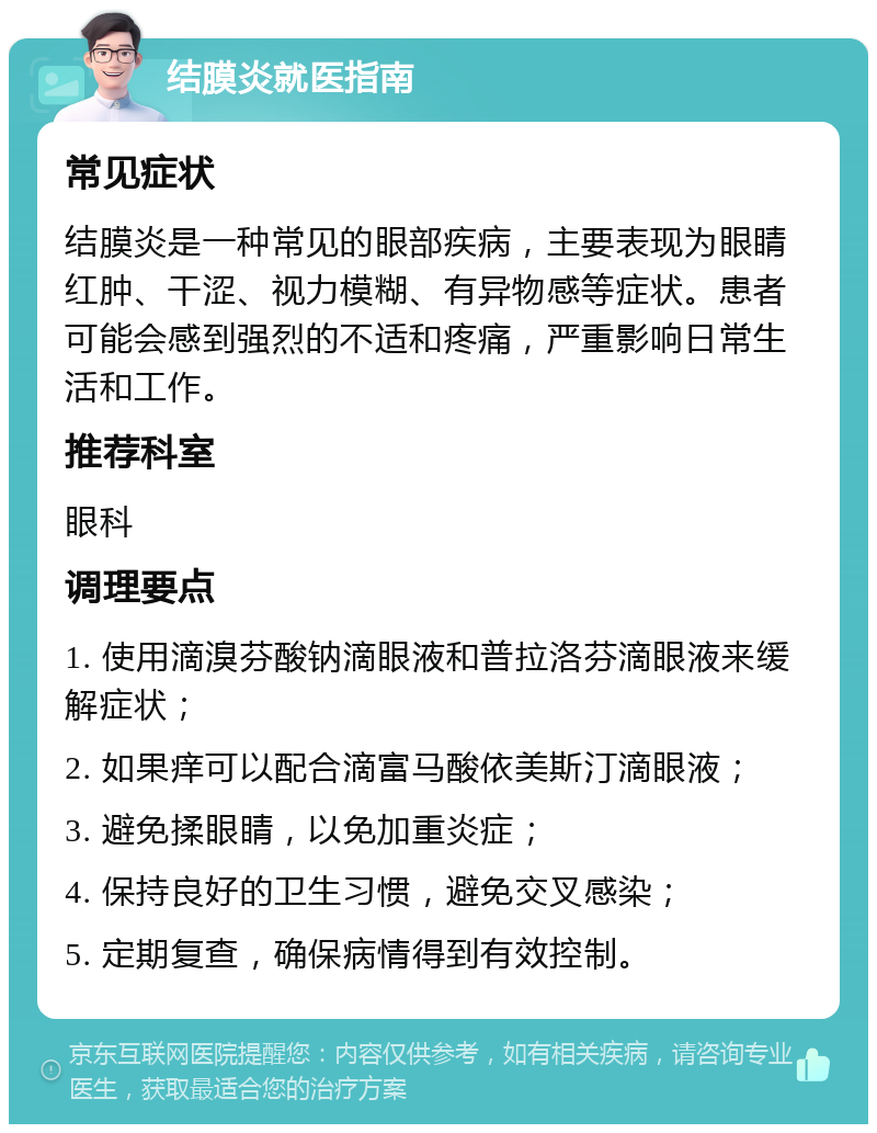 结膜炎就医指南 常见症状 结膜炎是一种常见的眼部疾病，主要表现为眼睛红肿、干涩、视力模糊、有异物感等症状。患者可能会感到强烈的不适和疼痛，严重影响日常生活和工作。 推荐科室 眼科 调理要点 1. 使用滴溴芬酸钠滴眼液和普拉洛芬滴眼液来缓解症状； 2. 如果痒可以配合滴富马酸依美斯汀滴眼液； 3. 避免揉眼睛，以免加重炎症； 4. 保持良好的卫生习惯，避免交叉感染； 5. 定期复查，确保病情得到有效控制。