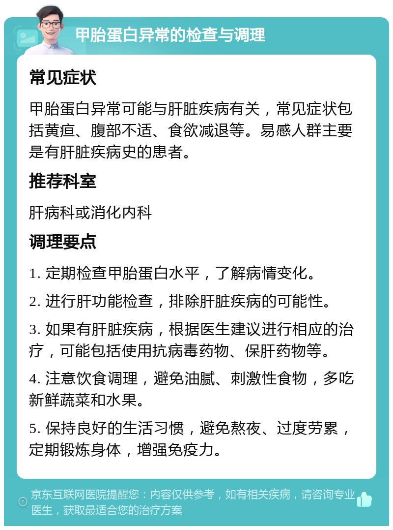 甲胎蛋白异常的检查与调理 常见症状 甲胎蛋白异常可能与肝脏疾病有关，常见症状包括黄疸、腹部不适、食欲减退等。易感人群主要是有肝脏疾病史的患者。 推荐科室 肝病科或消化内科 调理要点 1. 定期检查甲胎蛋白水平，了解病情变化。 2. 进行肝功能检查，排除肝脏疾病的可能性。 3. 如果有肝脏疾病，根据医生建议进行相应的治疗，可能包括使用抗病毒药物、保肝药物等。 4. 注意饮食调理，避免油腻、刺激性食物，多吃新鲜蔬菜和水果。 5. 保持良好的生活习惯，避免熬夜、过度劳累，定期锻炼身体，增强免疫力。