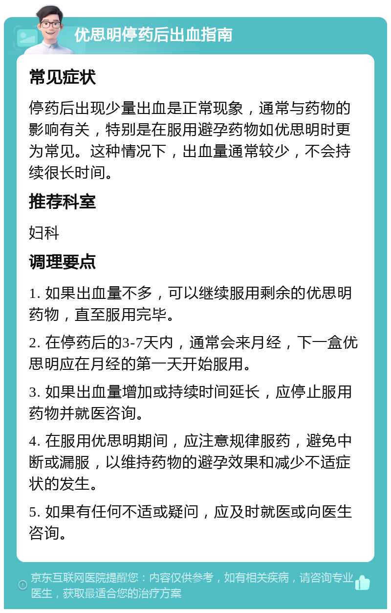 优思明停药后出血指南 常见症状 停药后出现少量出血是正常现象，通常与药物的影响有关，特别是在服用避孕药物如优思明时更为常见。这种情况下，出血量通常较少，不会持续很长时间。 推荐科室 妇科 调理要点 1. 如果出血量不多，可以继续服用剩余的优思明药物，直至服用完毕。 2. 在停药后的3-7天内，通常会来月经，下一盒优思明应在月经的第一天开始服用。 3. 如果出血量增加或持续时间延长，应停止服用药物并就医咨询。 4. 在服用优思明期间，应注意规律服药，避免中断或漏服，以维持药物的避孕效果和减少不适症状的发生。 5. 如果有任何不适或疑问，应及时就医或向医生咨询。