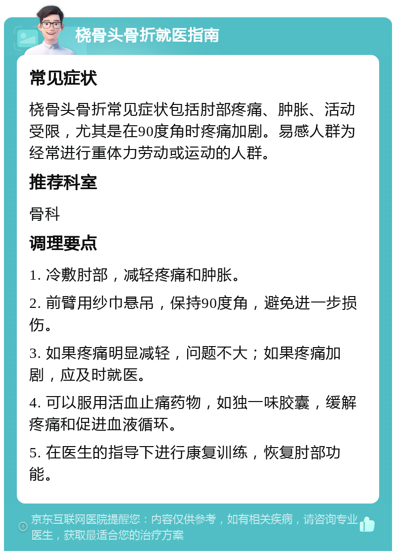 桡骨头骨折就医指南 常见症状 桡骨头骨折常见症状包括肘部疼痛、肿胀、活动受限，尤其是在90度角时疼痛加剧。易感人群为经常进行重体力劳动或运动的人群。 推荐科室 骨科 调理要点 1. 冷敷肘部，减轻疼痛和肿胀。 2. 前臂用纱巾悬吊，保持90度角，避免进一步损伤。 3. 如果疼痛明显减轻，问题不大；如果疼痛加剧，应及时就医。 4. 可以服用活血止痛药物，如独一味胶囊，缓解疼痛和促进血液循环。 5. 在医生的指导下进行康复训练，恢复肘部功能。