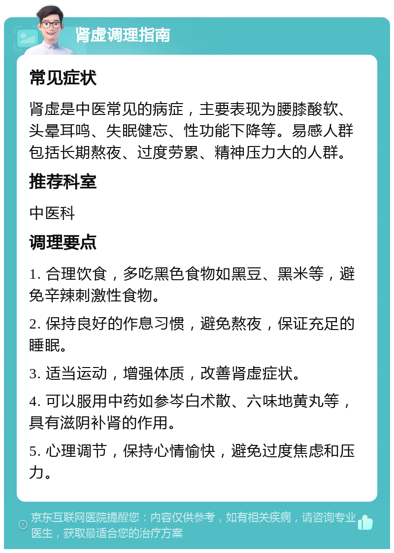 肾虚调理指南 常见症状 肾虚是中医常见的病症，主要表现为腰膝酸软、头晕耳鸣、失眠健忘、性功能下降等。易感人群包括长期熬夜、过度劳累、精神压力大的人群。 推荐科室 中医科 调理要点 1. 合理饮食，多吃黑色食物如黑豆、黑米等，避免辛辣刺激性食物。 2. 保持良好的作息习惯，避免熬夜，保证充足的睡眠。 3. 适当运动，增强体质，改善肾虚症状。 4. 可以服用中药如参岑白术散、六味地黄丸等，具有滋阴补肾的作用。 5. 心理调节，保持心情愉快，避免过度焦虑和压力。