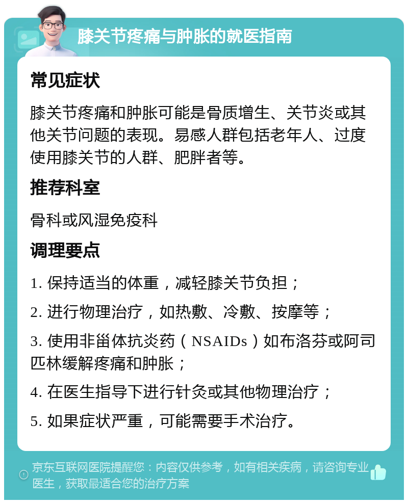 膝关节疼痛与肿胀的就医指南 常见症状 膝关节疼痛和肿胀可能是骨质增生、关节炎或其他关节问题的表现。易感人群包括老年人、过度使用膝关节的人群、肥胖者等。 推荐科室 骨科或风湿免疫科 调理要点 1. 保持适当的体重，减轻膝关节负担； 2. 进行物理治疗，如热敷、冷敷、按摩等； 3. 使用非甾体抗炎药（NSAIDs）如布洛芬或阿司匹林缓解疼痛和肿胀； 4. 在医生指导下进行针灸或其他物理治疗； 5. 如果症状严重，可能需要手术治疗。