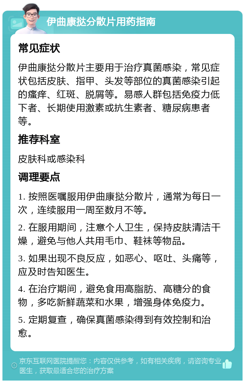 伊曲康挞分散片用药指南 常见症状 伊曲康挞分散片主要用于治疗真菌感染，常见症状包括皮肤、指甲、头发等部位的真菌感染引起的瘙痒、红斑、脱屑等。易感人群包括免疫力低下者、长期使用激素或抗生素者、糖尿病患者等。 推荐科室 皮肤科或感染科 调理要点 1. 按照医嘱服用伊曲康挞分散片，通常为每日一次，连续服用一周至数月不等。 2. 在服用期间，注意个人卫生，保持皮肤清洁干燥，避免与他人共用毛巾、鞋袜等物品。 3. 如果出现不良反应，如恶心、呕吐、头痛等，应及时告知医生。 4. 在治疗期间，避免食用高脂肪、高糖分的食物，多吃新鲜蔬菜和水果，增强身体免疫力。 5. 定期复查，确保真菌感染得到有效控制和治愈。