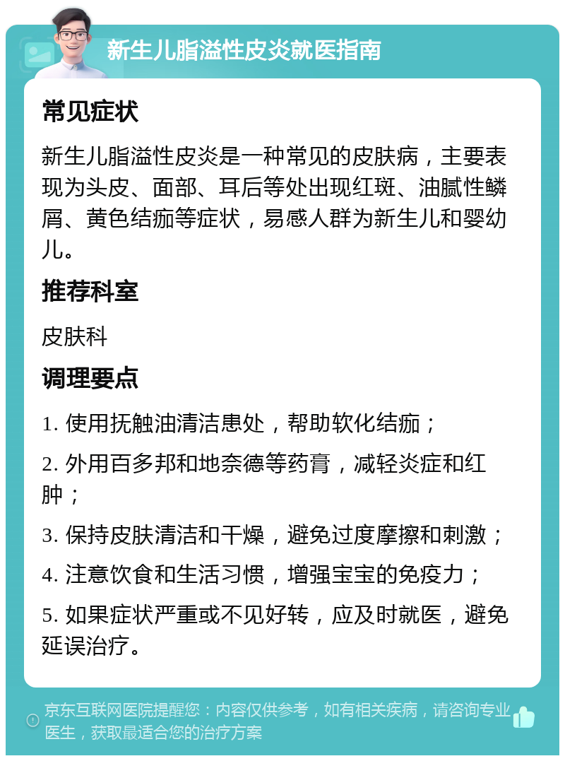 新生儿脂溢性皮炎就医指南 常见症状 新生儿脂溢性皮炎是一种常见的皮肤病，主要表现为头皮、面部、耳后等处出现红斑、油腻性鳞屑、黄色结痂等症状，易感人群为新生儿和婴幼儿。 推荐科室 皮肤科 调理要点 1. 使用抚触油清洁患处，帮助软化结痂； 2. 外用百多邦和地奈德等药膏，减轻炎症和红肿； 3. 保持皮肤清洁和干燥，避免过度摩擦和刺激； 4. 注意饮食和生活习惯，增强宝宝的免疫力； 5. 如果症状严重或不见好转，应及时就医，避免延误治疗。