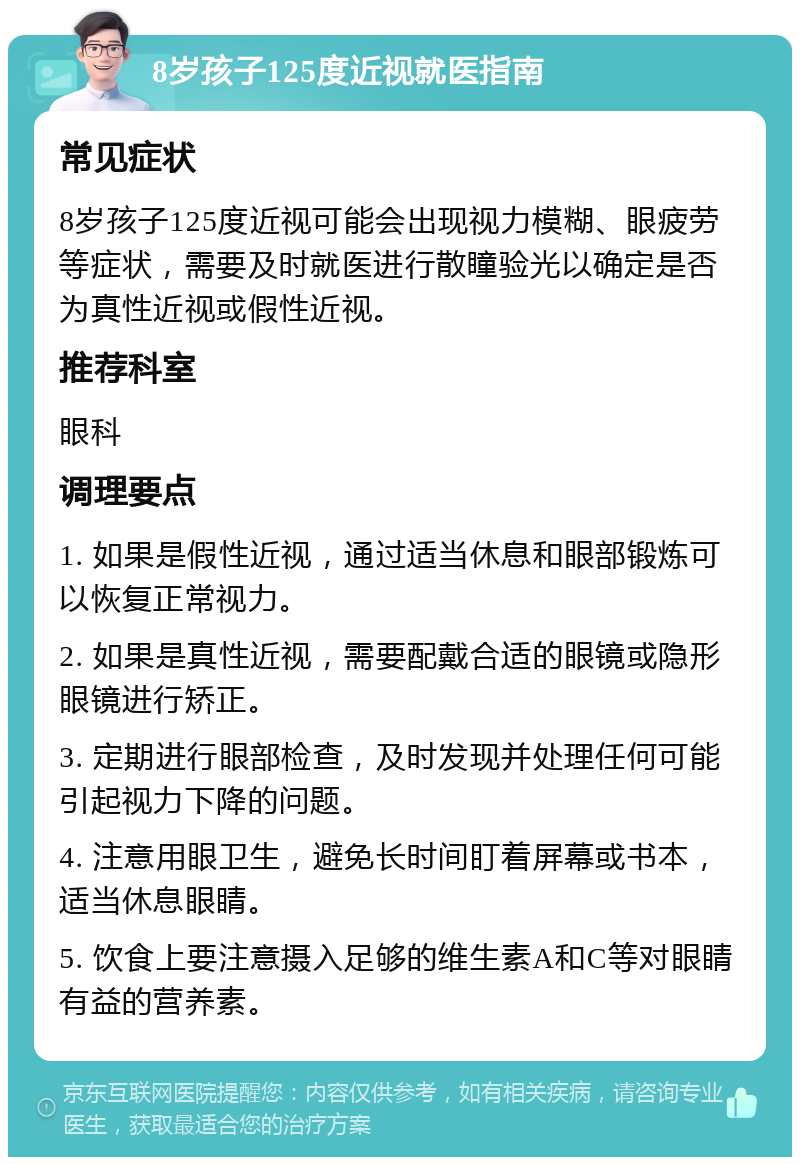 8岁孩子125度近视就医指南 常见症状 8岁孩子125度近视可能会出现视力模糊、眼疲劳等症状，需要及时就医进行散瞳验光以确定是否为真性近视或假性近视。 推荐科室 眼科 调理要点 1. 如果是假性近视，通过适当休息和眼部锻炼可以恢复正常视力。 2. 如果是真性近视，需要配戴合适的眼镜或隐形眼镜进行矫正。 3. 定期进行眼部检查，及时发现并处理任何可能引起视力下降的问题。 4. 注意用眼卫生，避免长时间盯着屏幕或书本，适当休息眼睛。 5. 饮食上要注意摄入足够的维生素A和C等对眼睛有益的营养素。