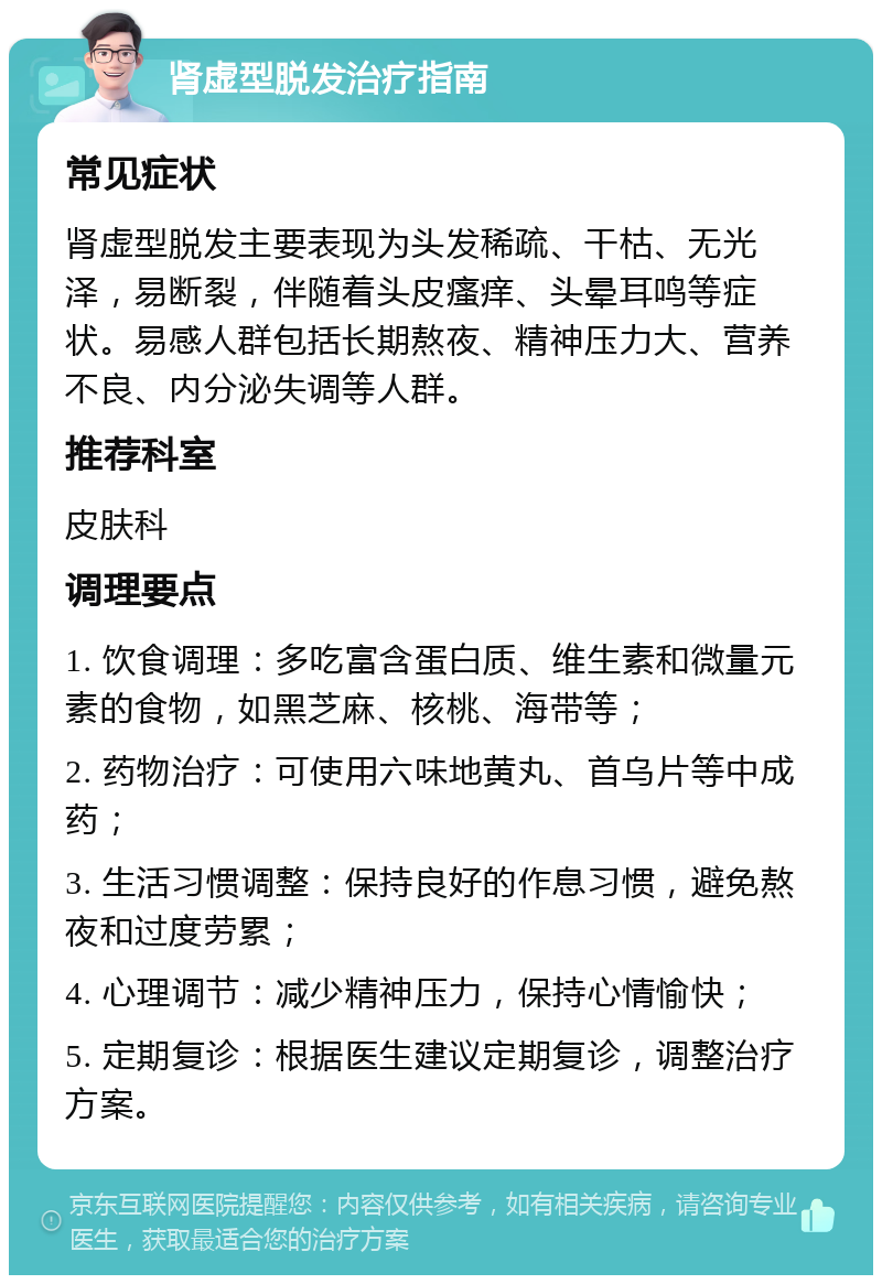 肾虚型脱发治疗指南 常见症状 肾虚型脱发主要表现为头发稀疏、干枯、无光泽，易断裂，伴随着头皮瘙痒、头晕耳鸣等症状。易感人群包括长期熬夜、精神压力大、营养不良、内分泌失调等人群。 推荐科室 皮肤科 调理要点 1. 饮食调理：多吃富含蛋白质、维生素和微量元素的食物，如黑芝麻、核桃、海带等； 2. 药物治疗：可使用六味地黄丸、首乌片等中成药； 3. 生活习惯调整：保持良好的作息习惯，避免熬夜和过度劳累； 4. 心理调节：减少精神压力，保持心情愉快； 5. 定期复诊：根据医生建议定期复诊，调整治疗方案。