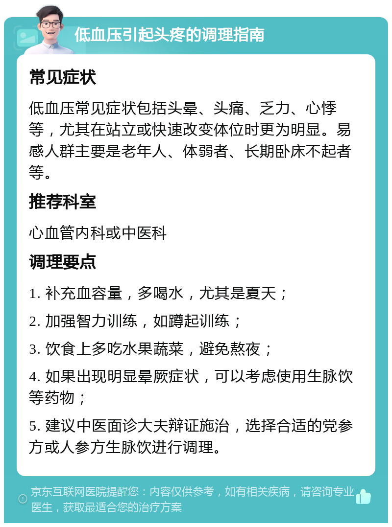 低血压引起头疼的调理指南 常见症状 低血压常见症状包括头晕、头痛、乏力、心悸等，尤其在站立或快速改变体位时更为明显。易感人群主要是老年人、体弱者、长期卧床不起者等。 推荐科室 心血管内科或中医科 调理要点 1. 补充血容量，多喝水，尤其是夏天； 2. 加强智力训练，如蹲起训练； 3. 饮食上多吃水果蔬菜，避免熬夜； 4. 如果出现明显晕厥症状，可以考虑使用生脉饮等药物； 5. 建议中医面诊大夫辩证施治，选择合适的党参方或人参方生脉饮进行调理。