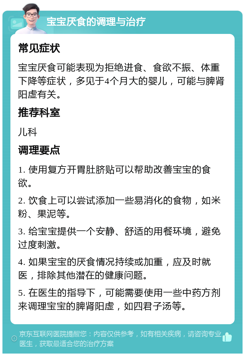 宝宝厌食的调理与治疗 常见症状 宝宝厌食可能表现为拒绝进食、食欲不振、体重下降等症状，多见于4个月大的婴儿，可能与脾肾阳虚有关。 推荐科室 儿科 调理要点 1. 使用复方开胃肚脐贴可以帮助改善宝宝的食欲。 2. 饮食上可以尝试添加一些易消化的食物，如米粉、果泥等。 3. 给宝宝提供一个安静、舒适的用餐环境，避免过度刺激。 4. 如果宝宝的厌食情况持续或加重，应及时就医，排除其他潜在的健康问题。 5. 在医生的指导下，可能需要使用一些中药方剂来调理宝宝的脾肾阳虚，如四君子汤等。