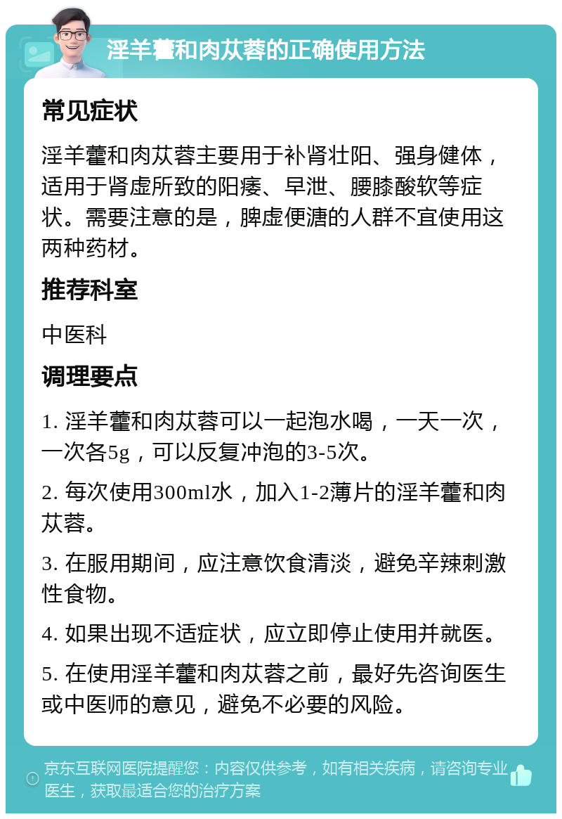 淫羊藿和肉苁蓉的正确使用方法 常见症状 淫羊藿和肉苁蓉主要用于补肾壮阳、强身健体，适用于肾虚所致的阳痿、早泄、腰膝酸软等症状。需要注意的是，脾虚便溏的人群不宜使用这两种药材。 推荐科室 中医科 调理要点 1. 淫羊藿和肉苁蓉可以一起泡水喝，一天一次，一次各5g，可以反复冲泡的3-5次。 2. 每次使用300ml水，加入1-2薄片的淫羊藿和肉苁蓉。 3. 在服用期间，应注意饮食清淡，避免辛辣刺激性食物。 4. 如果出现不适症状，应立即停止使用并就医。 5. 在使用淫羊藿和肉苁蓉之前，最好先咨询医生或中医师的意见，避免不必要的风险。