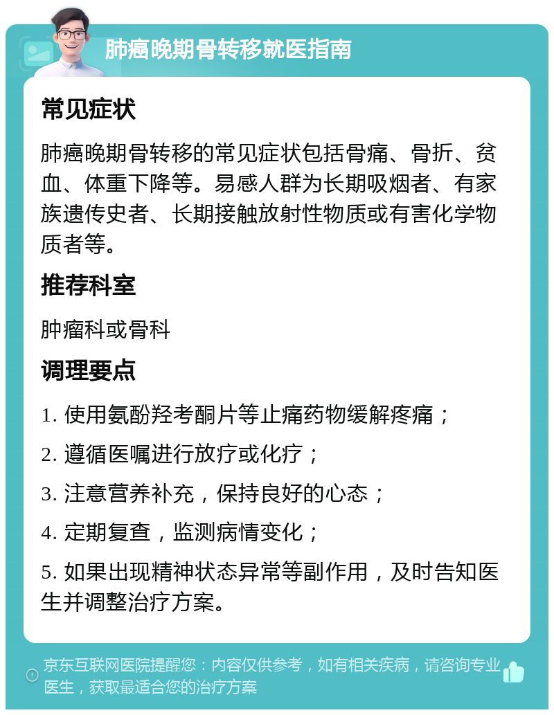 肺癌晚期骨转移就医指南 常见症状 肺癌晚期骨转移的常见症状包括骨痛、骨折、贫血、体重下降等。易感人群为长期吸烟者、有家族遗传史者、长期接触放射性物质或有害化学物质者等。 推荐科室 肿瘤科或骨科 调理要点 1. 使用氨酚羟考酮片等止痛药物缓解疼痛； 2. 遵循医嘱进行放疗或化疗； 3. 注意营养补充，保持良好的心态； 4. 定期复查，监测病情变化； 5. 如果出现精神状态异常等副作用，及时告知医生并调整治疗方案。