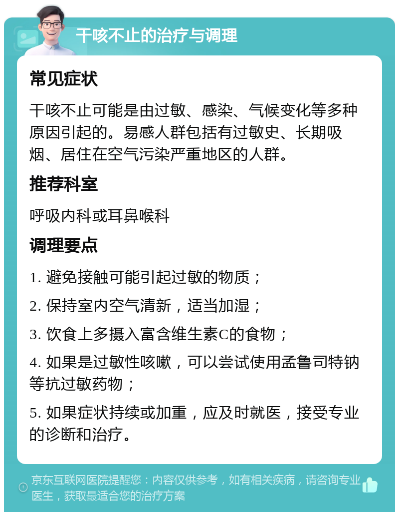 干咳不止的治疗与调理 常见症状 干咳不止可能是由过敏、感染、气候变化等多种原因引起的。易感人群包括有过敏史、长期吸烟、居住在空气污染严重地区的人群。 推荐科室 呼吸内科或耳鼻喉科 调理要点 1. 避免接触可能引起过敏的物质； 2. 保持室内空气清新，适当加湿； 3. 饮食上多摄入富含维生素C的食物； 4. 如果是过敏性咳嗽，可以尝试使用孟鲁司特钠等抗过敏药物； 5. 如果症状持续或加重，应及时就医，接受专业的诊断和治疗。